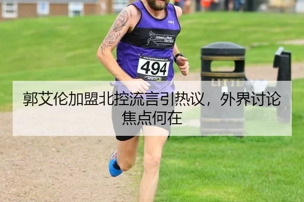 郭艾伦加盟北控流言引热议，外界讨论焦点何在